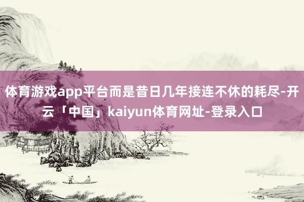 体育游戏app平台而是昔日几年接连不休的耗尽-开云「中国」kaiyun体育网址-登录入口