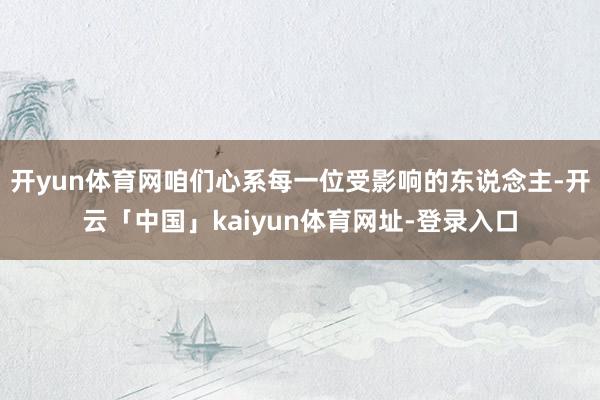 开yun体育网咱们心系每一位受影响的东说念主-开云「中国」kaiyun体育网址-登录入口