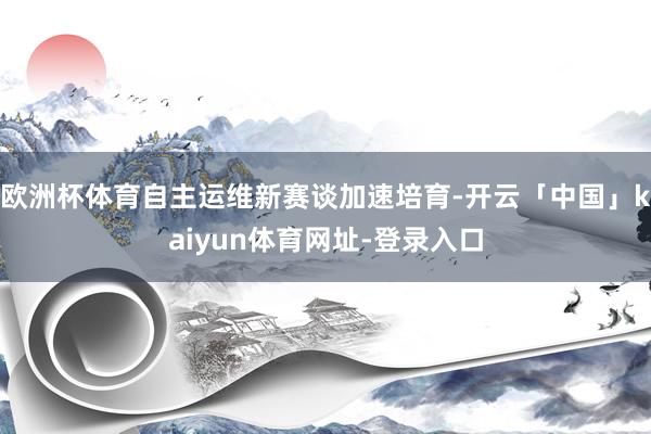 欧洲杯体育自主运维新赛谈加速培育-开云「中国」kaiyun体育网址-登录入口