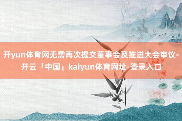 开yun体育网无需再次提交董事会及推进大会审议-开云「中国」kaiyun体育网址-登录入口