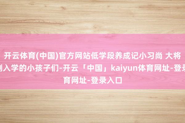 开云体育(中国)官方网站低学段养成记小习尚 大将来“刚入学的小孩子们-开云「中国」kaiyun体育网址-登录入口