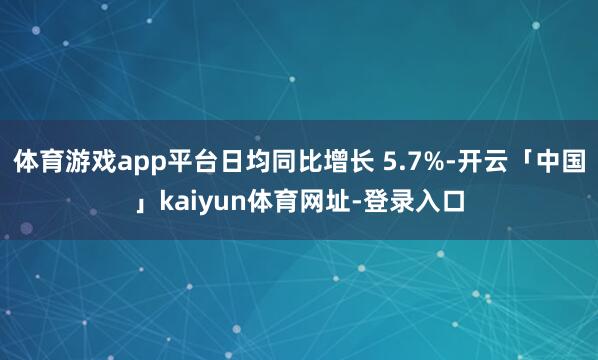 体育游戏app平台日均同比增长 5.7%-开云「中国」kaiyun体育网址-登录入口
