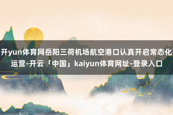 开yun体育网岳阳三荷机场航空港口认真开启常态化运营-开云「中国」kaiyun体育网址-登录入口