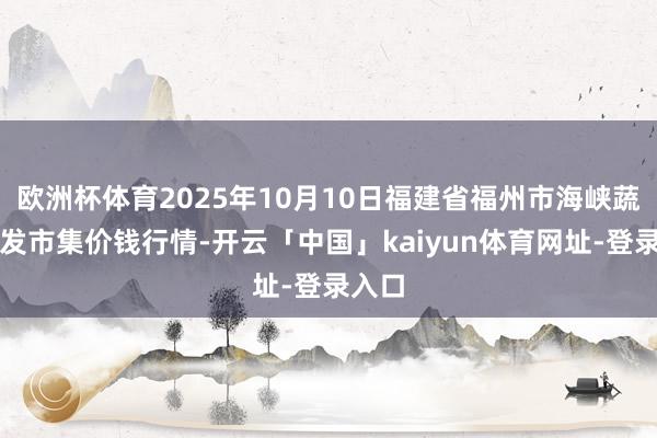 欧洲杯体育2025年10月10日福建省福州市海峡蔬菜批发市集价钱行情-开云「中国」kaiyun体育网址-登录入口