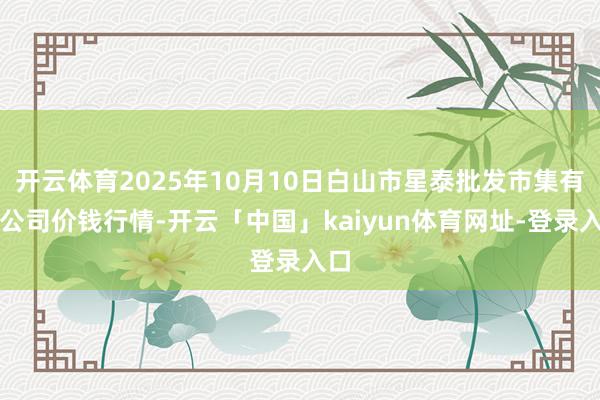 开云体育2025年10月10日白山市星泰批发市集有限公司价钱行情-开云「中国」kaiyun体育网址-登录入口
