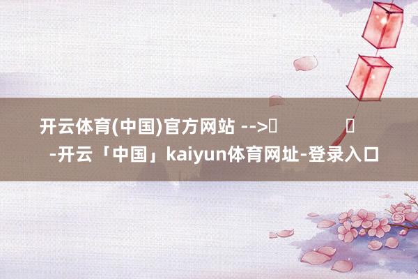 开云体育(中国)官方网站 -->	            	     -开云「中国」kaiyun体育网址-登录入口