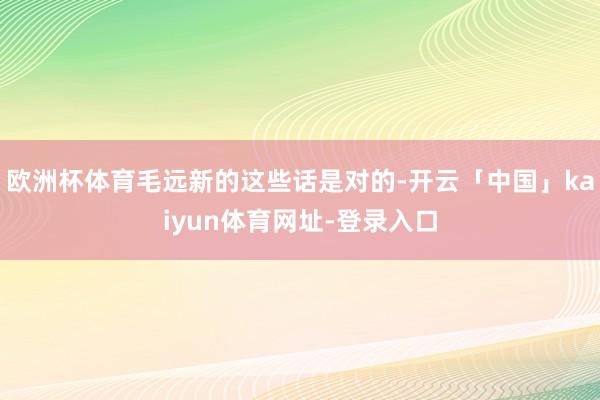 欧洲杯体育毛远新的这些话是对的-开云「中国」kaiyun体育网址-登录入口