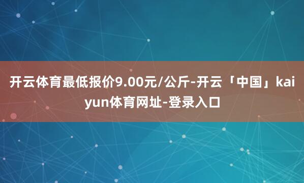 开云体育最低报价9.00元/公斤-开云「中国」kaiyun体育网址-登录入口