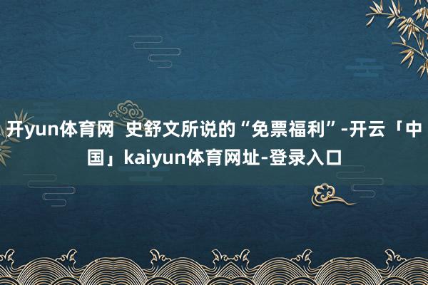 开yun体育网  史舒文所说的“免票福利”-开云「中国」kaiyun体育网址-登录入口