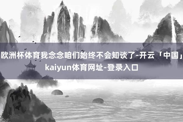 欧洲杯体育我念念咱们始终不会知谈了-开云「中国」kaiyun体育网址-登录入口