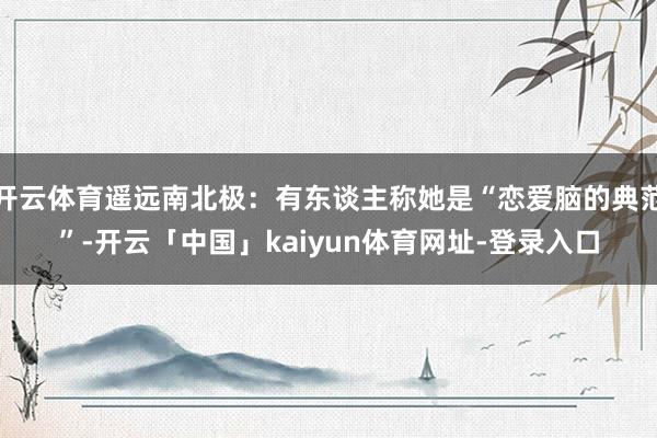 开云体育遥远南北极:有东谈主称她是“恋爱脑的典范”-开云「中国」kaiyun体育网址-登录入口