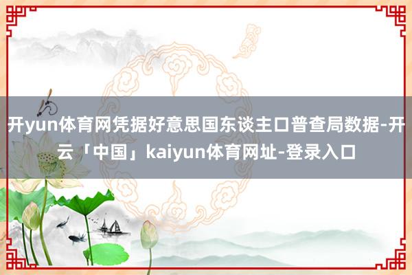 开yun体育网凭据好意思国东谈主口普查局数据-开云「中国」kaiyun体育网址-登录入口
