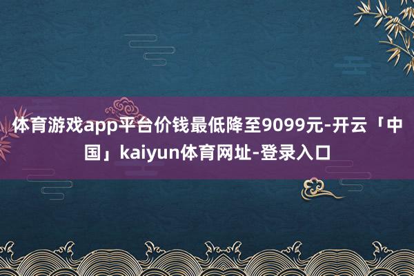 体育游戏app平台价钱最低降至9099元-开云「中国」kaiyun体育网址-登录入口