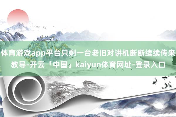 体育游戏app平台只剩一台老旧对讲机断断续续传来教导-开云「中国」kaiyun体育网址-登录入口