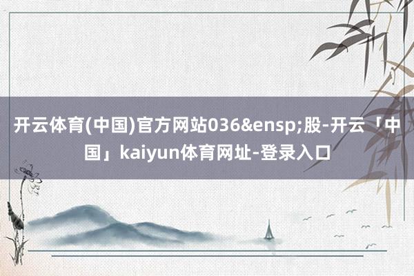 开云体育(中国)官方网站036&ensp;股-开云「中国」kaiyun体育网址-登录入口