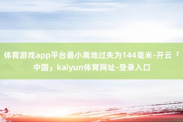 体育游戏app平台最小离地过失为144毫米-开云「中国」kaiyun体育网址-登录入口