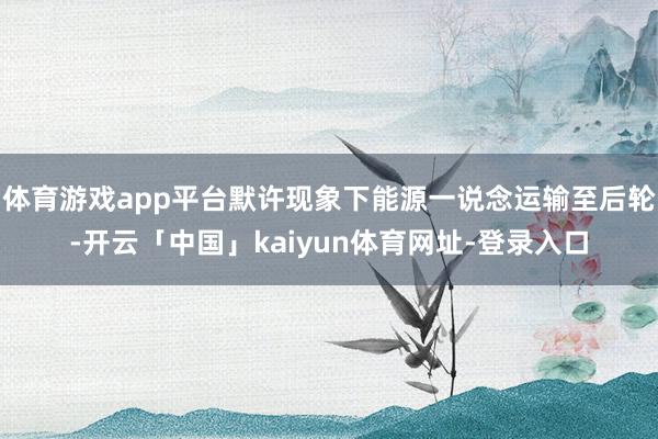 体育游戏app平台默许现象下能源一说念运输至后轮-开云「中国」kaiyun体育网址-登录入口
