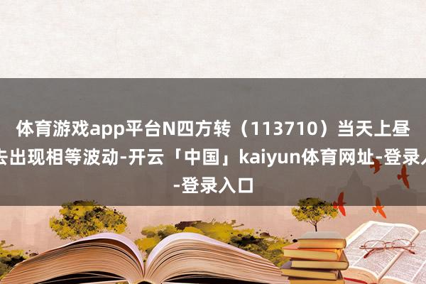 体育游戏app平台N四方转（113710）当天上昼来去出现相等波动-开云「中国」kaiyun体育网址-登录入口