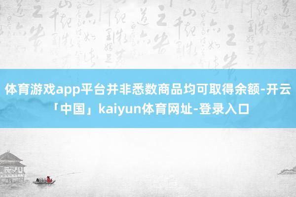 体育游戏app平台并非悉数商品均可取得余额-开云「中国」kaiyun体育网址-登录入口