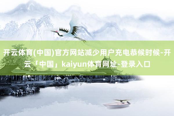 开云体育(中国)官方网站减少用户充电恭候时候-开云「中国」kaiyun体育网址-登录入口