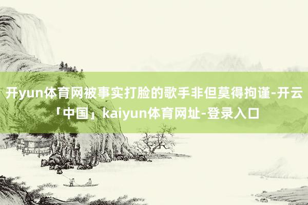 开yun体育网被事实打脸的歌手非但莫得拘谨-开云「中国」kaiyun体育网址-登录入口