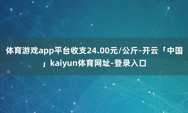 体育游戏app平台收支24.00元/公斤-开云「中国」kaiyun体育网址-登录入口
