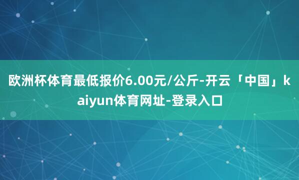 欧洲杯体育最低报价6.00元/公斤-开云「中国」kaiyun体育网址-登录入口