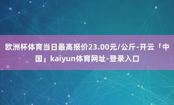 欧洲杯体育当日最高报价23.00元/公斤-开云「中国」kaiyun体育网址-登录入口