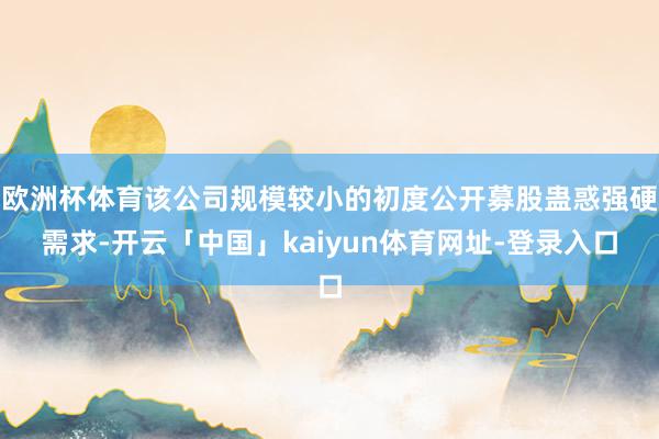 欧洲杯体育该公司规模较小的初度公开募股蛊惑强硬需求-开云「中国」kaiyun体育网址-登录入口