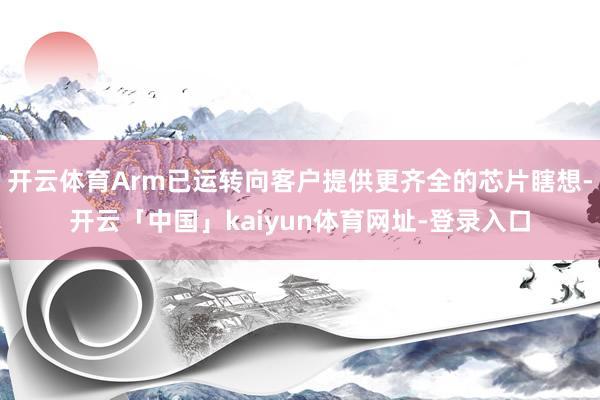 开云体育Arm已运转向客户提供更齐全的芯片瞎想-开云「中国」kaiyun体育网址-登录入口