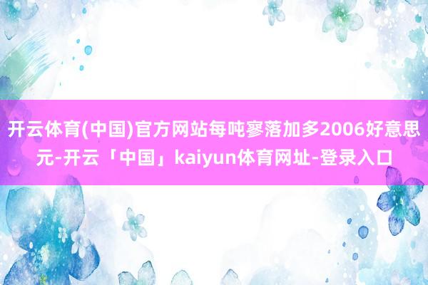 开云体育(中国)官方网站每吨寥落加多2006好意思元-开云「中国」kaiyun体育网址-登录入口