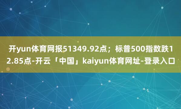 开yun体育网报51349.92点；标普500指数跌12.85点-开云「中国」kaiyun体育网址-登录入口