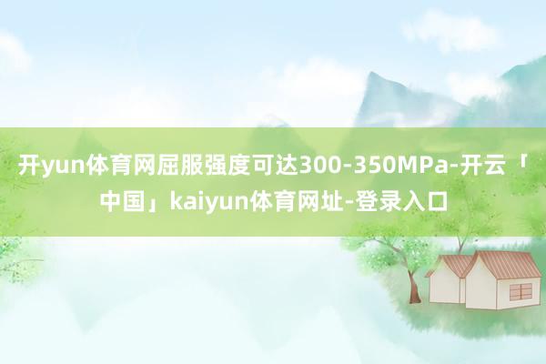 开yun体育网屈服强度可达300-350MPa-开云「中国」kaiyun体育网址-登录入口