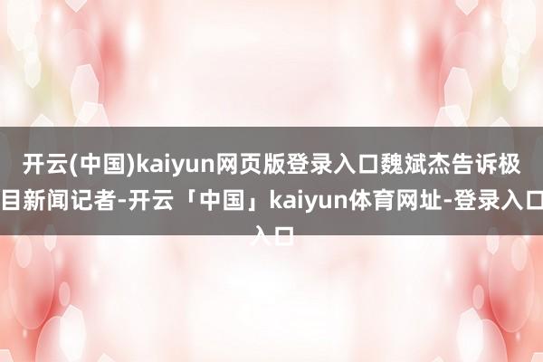 开云(中国)kaiyun网页版登录入口魏斌杰告诉极目新闻记者-开云「中国」kaiyun体育网址-登录入口