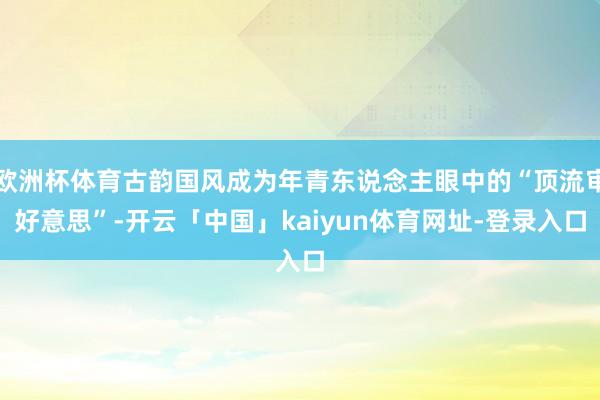 欧洲杯体育古韵国风成为年青东说念主眼中的“顶流审好意思”-开云「中国」kaiyun体育网址-登录入口