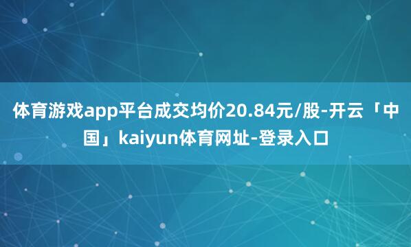 体育游戏app平台成交均价20.84元/股-开云「中国」kaiyun体育网址-登录入口