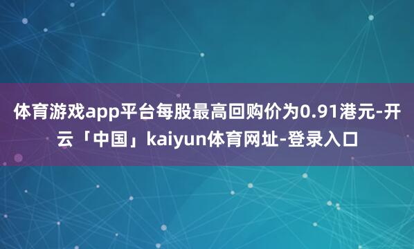体育游戏app平台每股最高回购价为0.91港元-开云「中国」kaiyun体育网址-登录入口