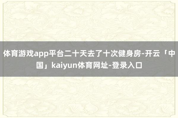 体育游戏app平台二十天去了十次健身房-开云「中国」kaiyun体育网址-登录入口