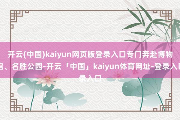 开云(中国)kaiyun网页版登录入口专门奔赴博物馆、名胜公园-开云「中国」kaiyun体育网址-登录入口