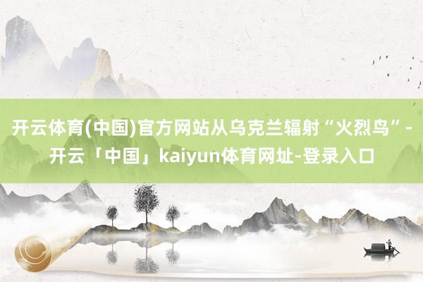 开云体育(中国)官方网站从乌克兰辐射“火烈鸟”-开云「中国」kaiyun体育网址-登录入口