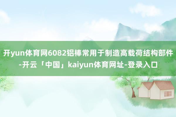 开yun体育网6082铝棒常用于制造高载荷结构部件-开云「中国」kaiyun体育网址-登录入口
