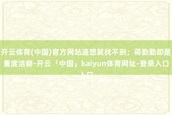 开云体育(中国)官方网站追想就找不到;蒋勤勤却是重度洁癖-开云「中国」kaiyun体育网址-登录入口