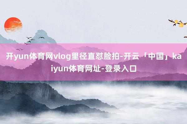 开yun体育网vlog里径直怼脸拍-开云「中国」kaiyun体育网址-登录入口