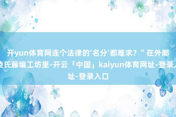 开yun体育网连个法律的‘名分’都难求？”在外郎乡凌氏藤编工坊里-开云「中国」kaiyun体育网址-登录入口