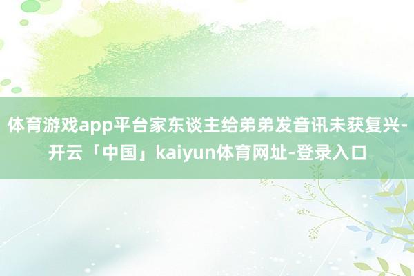 体育游戏app平台家东谈主给弟弟发音讯未获复兴-开云「中国」kaiyun体育网址-登录入口