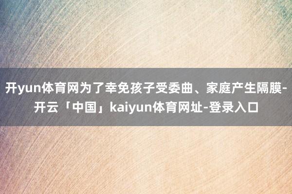 开yun体育网为了幸免孩子受委曲、家庭产生隔膜-开云「中国」kaiyun体育网址-登录入口