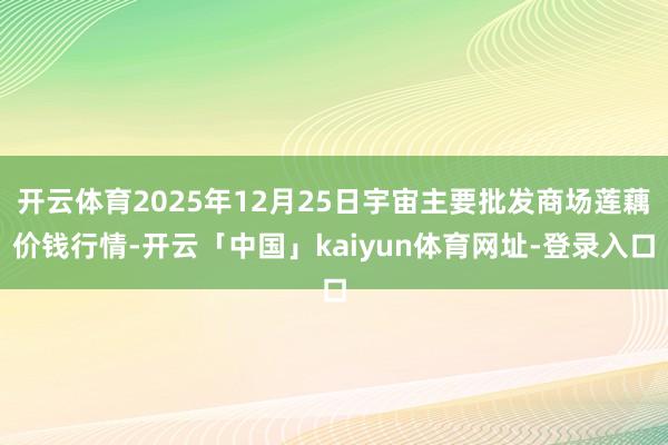 开云体育2025年12月25日宇宙主要批发商场莲藕价钱行情-开云「中国」kaiyun体育网址-登录入口