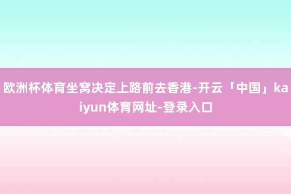 欧洲杯体育坐窝决定上路前去香港-开云「中国」kaiyun体育网址-登录入口