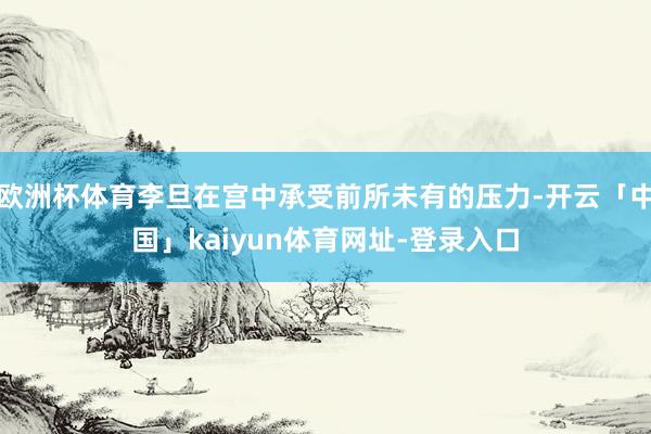 欧洲杯体育李旦在宫中承受前所未有的压力-开云「中国」kaiyun体育网址-登录入口