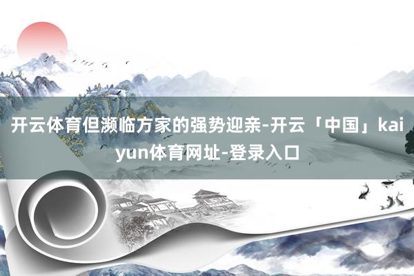 开云体育但濒临方家的强势迎亲-开云「中国」kaiyun体育网址-登录入口